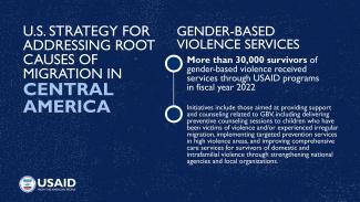U.S. Strategy for Addressing Root Causes of Migration in Central America - gender-based violence services. More than 30,000 survivors of gender based violence received services through USAID programs in fiscal year 2022.